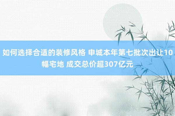 如何选择合适的装修风格 申城本年第七批次出让10幅宅地 成交总价超307亿元