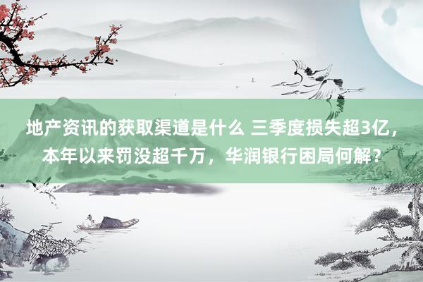 地产资讯的获取渠道是什么 三季度损失超3亿，本年以来罚没超千万，华润银行困局何解？