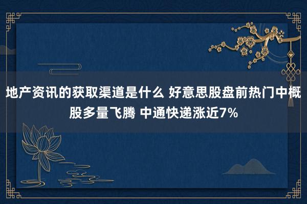 地产资讯的获取渠道是什么 好意思股盘前热门中概股多量飞腾 中通快递涨近7%