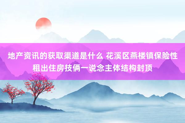 地产资讯的获取渠道是什么 花溪区燕楼镇保险性租出住房技俩一说念主体结构封顶