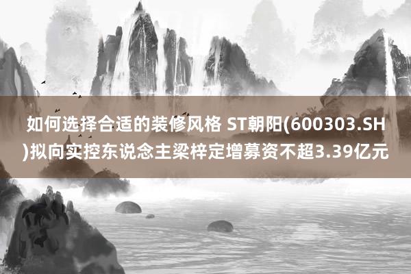 如何选择合适的装修风格 ST朝阳(600303.SH)拟向实控东说念主梁梓定增募资不超3.39亿元