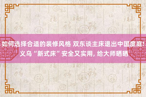 如何选择合适的装修风格 双东谈主床退出中国度庭! 义乌“新式床”安全又实用, 给大师晒晒