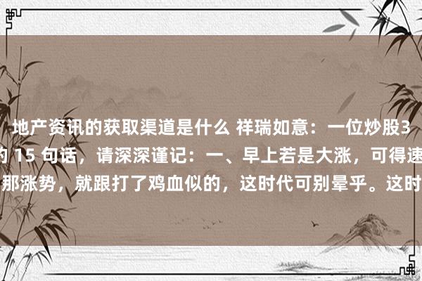 地产资讯的获取渠道是什么 祥瑞如意：一位炒股30衰老股民悄悄告诉我的 15 句话，请深深谨记：一、早上若是大涨，可得速即清仓。早上商场那涨势，就跟打了鸡血似的，这时代可别晕乎。这时代清仓啊，就像到了收货的时代，麻溜地把粮...