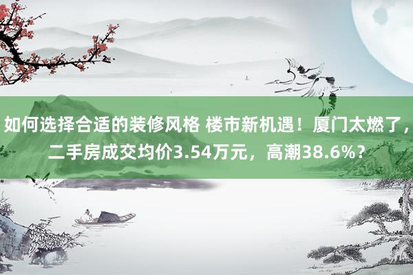 如何选择合适的装修风格 楼市新机遇！厦门太燃了，二手房成交均价3.54万元，高潮38.6%？