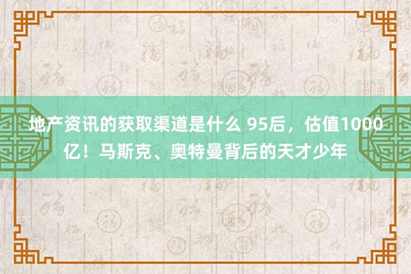 地产资讯的获取渠道是什么 95后，估值1000亿！马斯克、奥特曼背后的天才少年