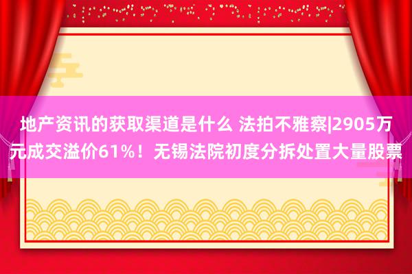 地产资讯的获取渠道是什么 法拍不雅察|2905万元成交溢价61%！无锡法院初度分拆处置大量股票