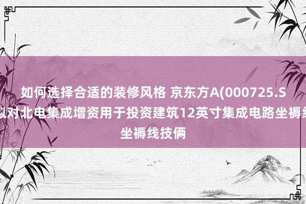 如何选择合适的装修风格 京东方A(000725.SZ)：拟对北电集成增资用于投资建筑12英寸集成电路坐褥线技俩