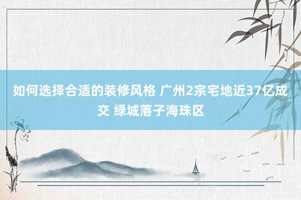 如何选择合适的装修风格 广州2宗宅地近37亿成交 绿城落子海珠区