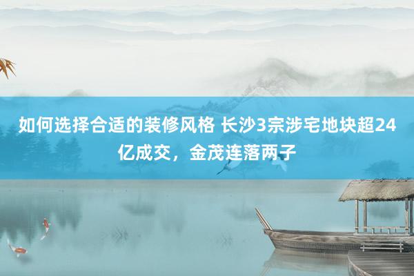 如何选择合适的装修风格 长沙3宗涉宅地块超24亿成交，金茂连落两子