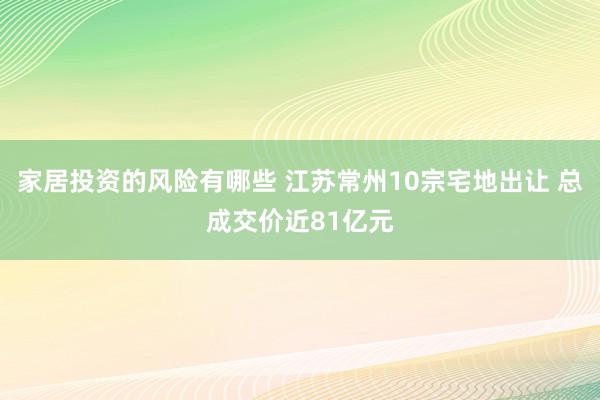 家居投资的风险有哪些 江苏常州10宗宅地出让 总成交价近81亿元