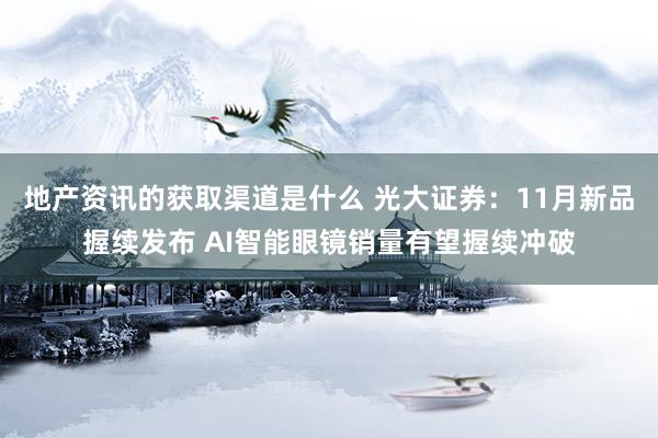 地产资讯的获取渠道是什么 光大证券：11月新品握续发布 AI智能眼镜销量有望握续冲破