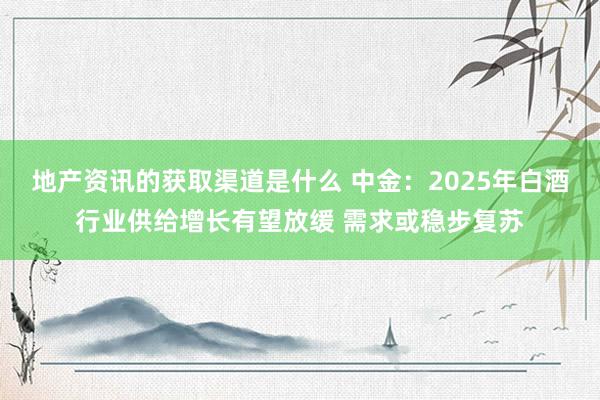 地产资讯的获取渠道是什么 中金：2025年白酒行业供给增长有望放缓 需求或稳步复苏