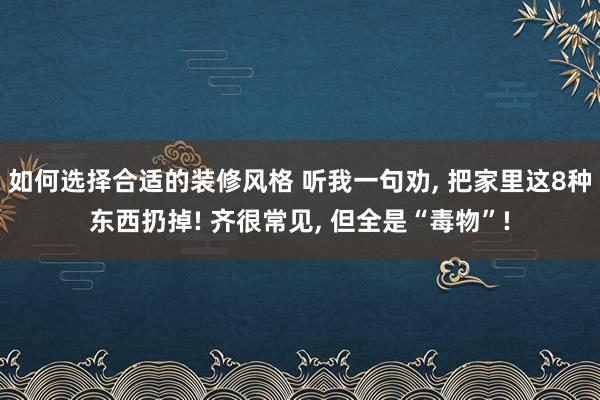 如何选择合适的装修风格 听我一句劝, 把家里这8种东西扔掉! 齐很常见, 但全是“毒物”!