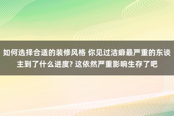 如何选择合适的装修风格 你见过洁癖最严重的东谈主到了什么进度? 这依然严重影响生存了吧