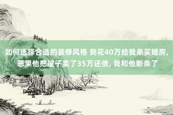 如何选择合适的装修风格 我花40万给我弟买婚房, 恶果他把屋子卖了35万还债, 我和他断亲了