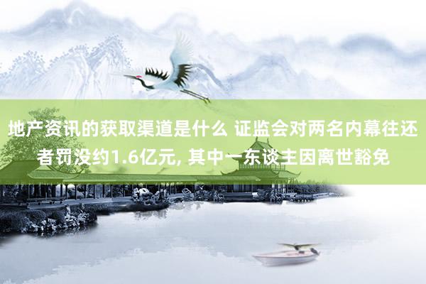 地产资讯的获取渠道是什么 证监会对两名内幕往还者罚没约1.6亿元, 其中一东谈主因离世豁免