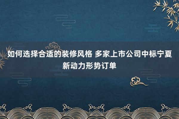 如何选择合适的装修风格 多家上市公司中标宁夏新动力形势订单