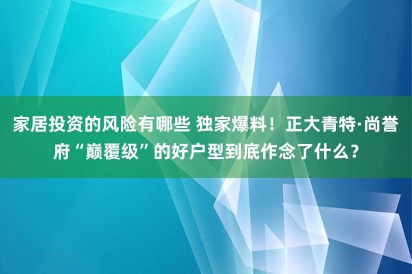 家居投资的风险有哪些 独家爆料！正大青特·尚誉府“巅覆级”的好户型到底作念了什么？