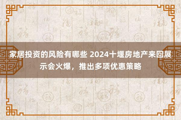 家居投资的风险有哪些 2024十堰房地产来回展示会火爆，推出多项优惠策略