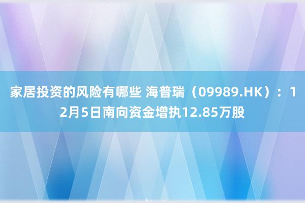 家居投资的风险有哪些 海普瑞（09989.HK）：12月5日南向资金增执12.85万股