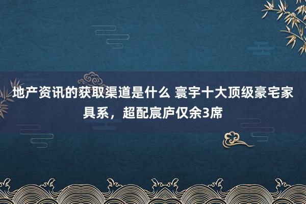 地产资讯的获取渠道是什么 寰宇十大顶级豪宅家具系，超配宸庐仅余3席