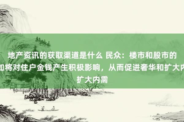 地产资讯的获取渠道是什么 民众：楼市和股市的自如将对住户金钱产生积极影响，从而促进奢华和扩大内需