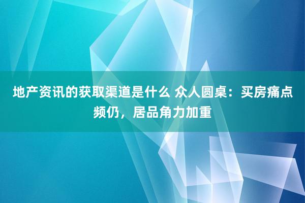 地产资讯的获取渠道是什么 众人圆桌：买房痛点频仍，居品角力加重