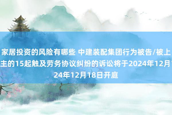 家居投资的风险有哪些 中建装配集团行为被告/被上诉东说念主的15起触及劳务协议纠纷的诉讼将于2024年12月18日开庭