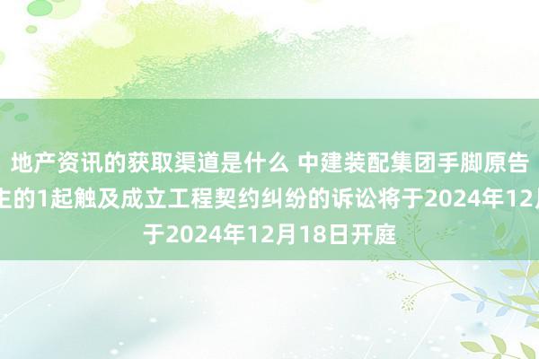 地产资讯的获取渠道是什么 中建装配集团手脚原告/上诉东谈主的1起触及成立工程契约纠纷的诉讼将于2024年12月18日开庭