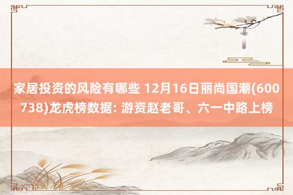 家居投资的风险有哪些 12月16日丽尚国潮(600738)龙虎榜数据: 游资赵老哥、六一中路上榜