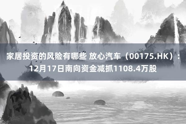 家居投资的风险有哪些 放心汽车（00175.HK）：12月17日南向资金减抓1108.4万股