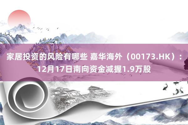 家居投资的风险有哪些 嘉华海外（00173.HK）：12月17日南向资金减握1.9万股