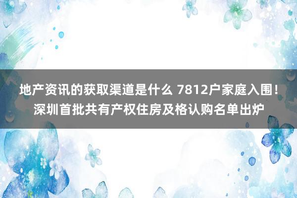 地产资讯的获取渠道是什么 7812户家庭入围！深圳首批共有产权住房及格认购名单出炉