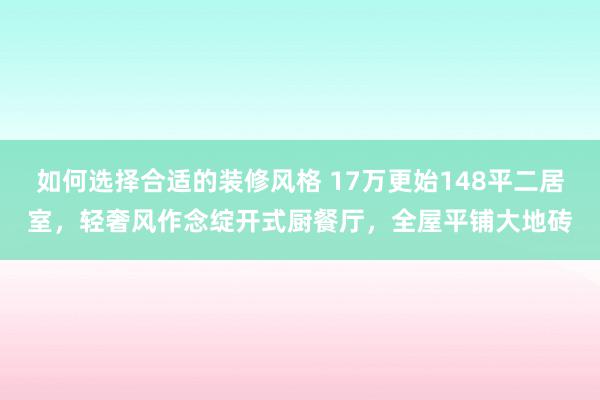 如何选择合适的装修风格 17万更始148平二居室，轻奢风作念绽开式厨餐厅，全屋平铺大地砖