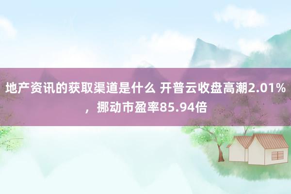 地产资讯的获取渠道是什么 开普云收盘高潮2.01%，挪动市盈率85.94倍