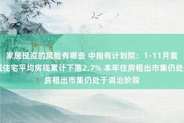 家居投资的风险有哪些 中指有计划院：1-11月寰球重心50城住宅平均房钱累计下落2.7% 本年住房租出市集仍处于调治阶段