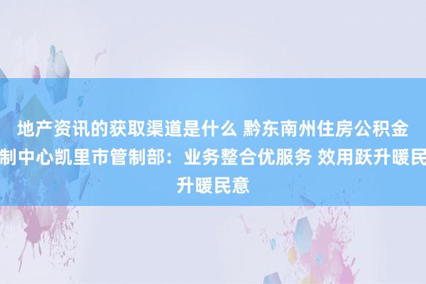 地产资讯的获取渠道是什么 黔东南州住房公积金管制中心凯里市管制部：业务整合优服务 效用跃升暖民意