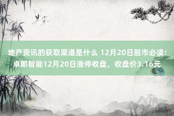 地产资讯的获取渠道是什么 12月20日股市必读：卓郎智能12月20日涨停收盘，收盘价3.16元