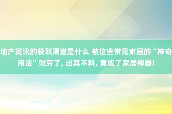 地产资讯的获取渠道是什么 被这些常见家居的“神奇用法”效劳了, 出其不料, 竟成了家居神器!