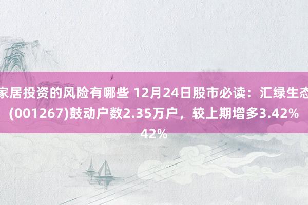 家居投资的风险有哪些 12月24日股市必读：汇绿生态(001267)鼓动户数2.35万户，较上期增多3.42%