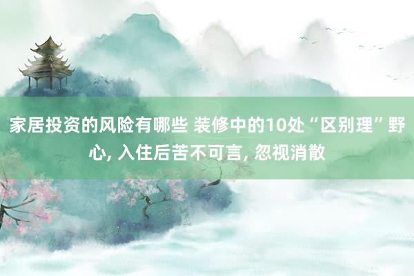 家居投资的风险有哪些 装修中的10处“区别理”野心, 入住后苦不可言, 忽视消散