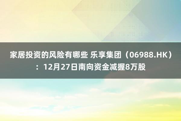 家居投资的风险有哪些 乐享集团（06988.HK）：12月27日南向资金减握8万股