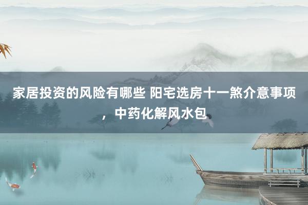 家居投资的风险有哪些 阳宅选房十一煞介意事项，中药化解风水包