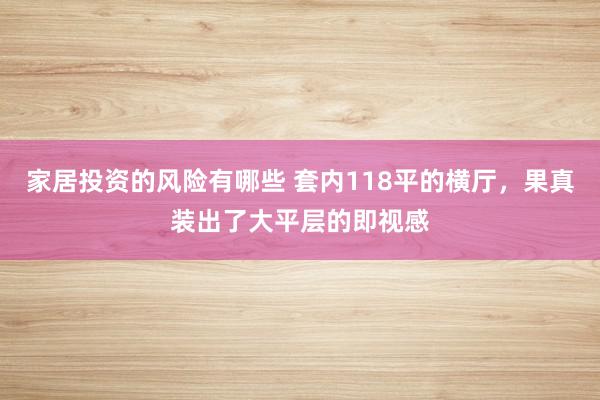 家居投资的风险有哪些 套内118平的横厅，果真装出了大平层的即视感