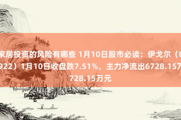 家居投资的风险有哪些 1月10日股市必读：伊戈尔（002922）1月10日收盘跌7.51%，主力净流出6728.15万元