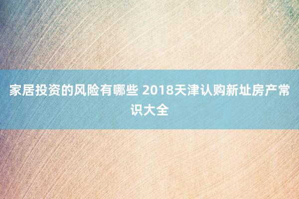 家居投资的风险有哪些 2018天津认购新址房产常识大全