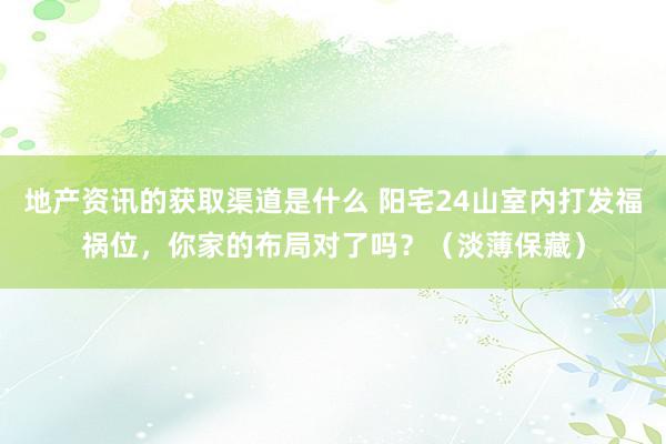 地产资讯的获取渠道是什么 阳宅24山室内打发福祸位，你家的布局对了吗？（淡薄保藏）