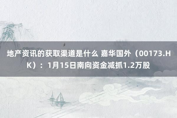 地产资讯的获取渠道是什么 嘉华国外（00173.HK）：1月15日南向资金减抓1.2万股