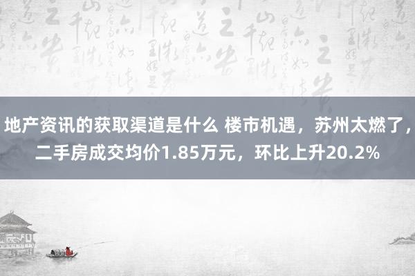 地产资讯的获取渠道是什么 楼市机遇，苏州太燃了，二手房成交均价1.85万元，环比上升20.2%