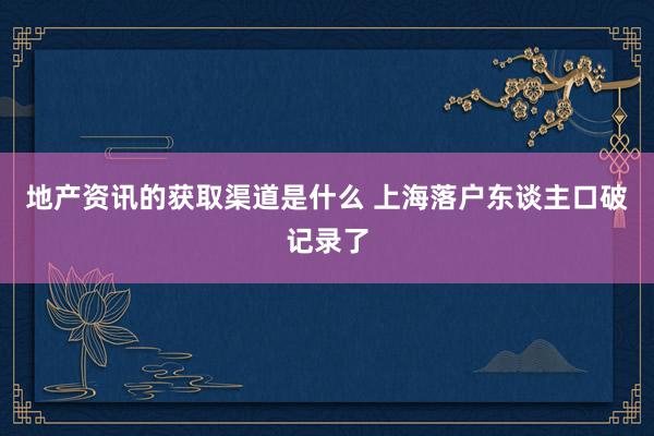 地产资讯的获取渠道是什么 上海落户东谈主口破记录了